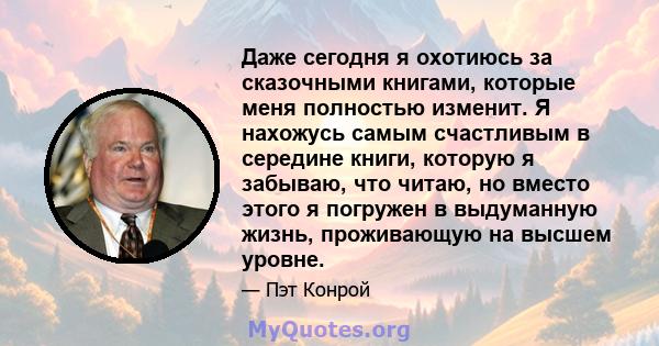 Даже сегодня я охотиюсь за сказочными книгами, которые меня полностью изменит. Я нахожусь самым счастливым в середине книги, которую я забываю, что читаю, но вместо этого я погружен в выдуманную жизнь, проживающую на