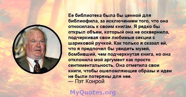 Ее библиотека была бы ценной для библиофила, за исключением того, что она относилась к своим книгам. Я редко бы открыл объем, который она не осквернила, подчеркивая свои любимые секции с шариковой ручкой. Как только я