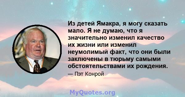 Из детей Ямакра, я могу сказать мало. Я не думаю, что я значительно изменил качество их жизни или изменил неумолимый факт, что они были заключены в тюрьму самыми обстоятельствами их рождения.