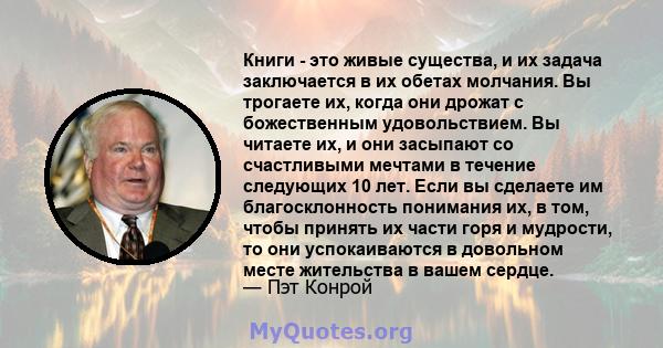 Книги - это живые существа, и их задача заключается в их обетах молчания. Вы трогаете их, когда они дрожат с божественным удовольствием. Вы читаете их, и они засыпают со счастливыми мечтами в течение следующих 10 лет.