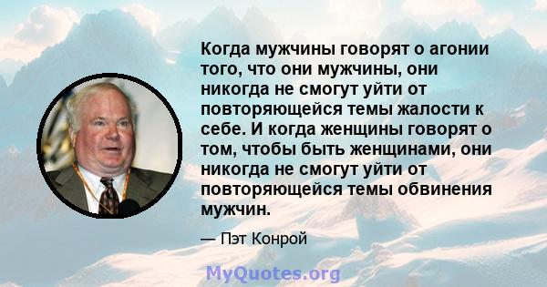 Когда мужчины говорят о агонии того, что они мужчины, они никогда не смогут уйти от повторяющейся темы жалости к себе. И когда женщины говорят о том, чтобы быть женщинами, они никогда не смогут уйти от повторяющейся