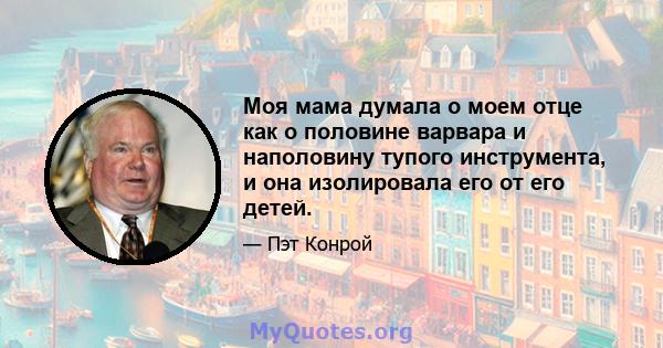 Моя мама думала о моем отце как о половине варвара и наполовину тупого инструмента, и она изолировала его от его детей.