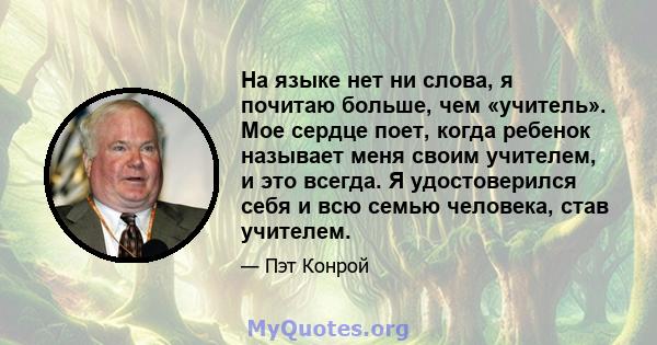 На языке нет ни слова, я почитаю больше, чем «учитель». Мое сердце поет, когда ребенок называет меня своим учителем, и это всегда. Я удостоверился себя и всю семью человека, став учителем.