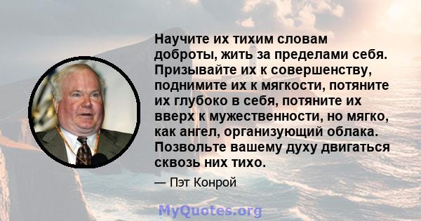 Научите их тихим словам доброты, жить за пределами себя. Призывайте их к совершенству, поднимите их к мягкости, потяните их глубоко в себя, потяните их вверх к мужественности, но мягко, как ангел, организующий облака.