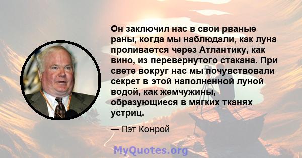 Он заключил нас в свои рваные раны, когда мы наблюдали, как луна проливается через Атлантику, как вино, из перевернутого стакана. При свете вокруг нас мы почувствовали секрет в этой наполненной луной водой, как