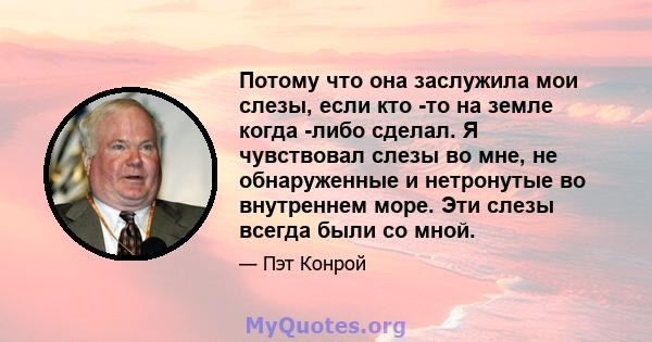 Потому что она заслужила мои слезы, если кто -то на земле когда -либо сделал. Я чувствовал слезы во мне, не обнаруженные и нетронутые во внутреннем море. Эти слезы всегда были со мной.