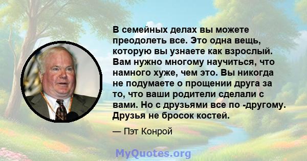 В семейных делах вы можете преодолеть все. Это одна вещь, которую вы узнаете как взрослый. Вам нужно многому научиться, что намного хуже, чем это. Вы никогда не подумаете о прощении друга за то, что ваши родители