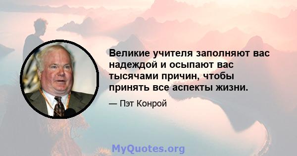 Великие учителя заполняют вас надеждой и осыпают вас тысячами причин, чтобы принять все аспекты жизни.