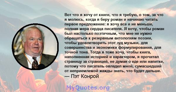 Вот что я хочу от книги, что я требую, о том, за что я молюсь, когда я беру роман и начинаю читать первое предложение: я хочу все и не меньше, полная мера сердца писателя. Я хочу, чтобы роман был настолько поэтичным,