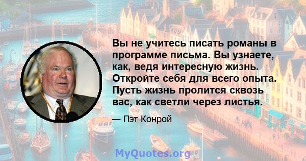 Вы не учитесь писать романы в программе письма. Вы узнаете, как, ведя интересную жизнь. Откройте себя для всего опыта. Пусть жизнь пролится сквозь вас, как светли через листья.