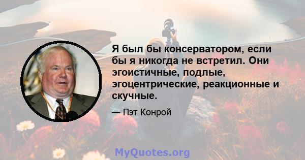 Я был бы консерватором, если бы я никогда не встретил. Они эгоистичные, подлые, эгоцентрические, реакционные и скучные.