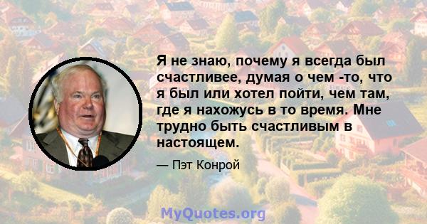 Я не знаю, почему я всегда был счастливее, думая о чем -то, что я был или хотел пойти, чем там, где я нахожусь в то время. Мне трудно быть счастливым в настоящем.