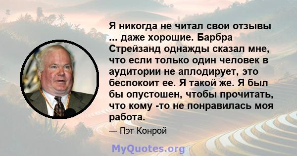 Я никогда не читал свои отзывы ... даже хорошие. Барбра Стрейзанд однажды сказал мне, что если только один человек в аудитории не аплодирует, это беспокоит ее. Я такой же. Я был бы опустошен, чтобы прочитать, что кому