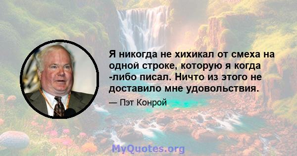 Я никогда не хихикал от смеха на одной строке, которую я когда -либо писал. Ничто из этого не доставило мне удовольствия.