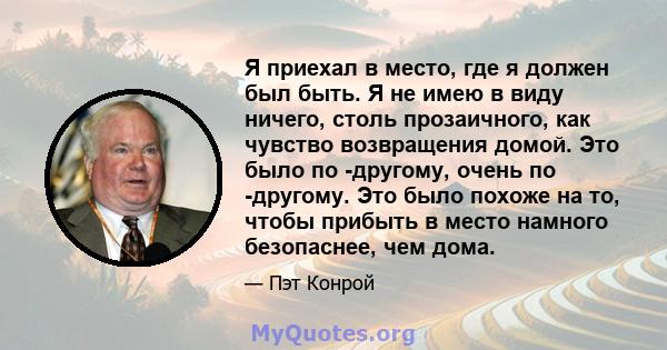 Я приехал в место, где я должен был быть. Я не имею в виду ничего, столь прозаичного, как чувство возвращения домой. Это было по -другому, очень по -другому. Это было похоже на то, чтобы прибыть в место намного