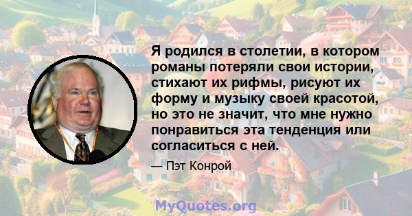 Я родился в столетии, в котором романы потеряли свои истории, стихают их рифмы, рисуют их форму и музыку своей красотой, но это не значит, что мне нужно понравиться эта тенденция или согласиться с ней.