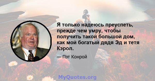 Я только надеюсь преуспеть, прежде чем умру, чтобы получить такой большой дом, как мой богатый дядя Эд и тетя Кэрол.