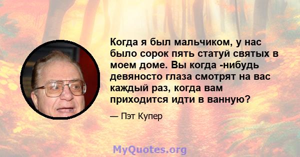 Когда я был мальчиком, у нас было сорок пять статуй святых в моем доме. Вы когда -нибудь девяносто глаза смотрят на вас каждый раз, когда вам приходится идти в ванную?