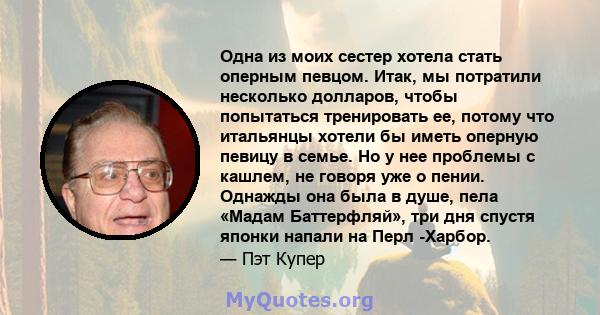 Одна из моих сестер хотела стать оперным певцом. Итак, мы потратили несколько долларов, чтобы попытаться тренировать ее, потому что итальянцы хотели бы иметь оперную певицу в семье. Но у нее проблемы с кашлем, не говоря 