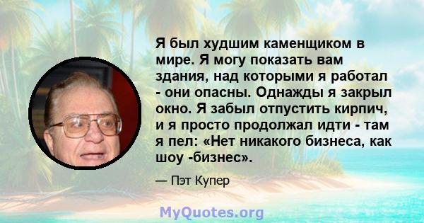 Я был худшим каменщиком в мире. Я могу показать вам здания, над которыми я работал - они опасны. Однажды я закрыл окно. Я забыл отпустить кирпич, и я просто продолжал идти - там я пел: «Нет никакого бизнеса, как шоу