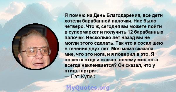 Я помню на День Благодарения, все дети хотели барабанной палочки. Нас было четверо. Что ж, сегодня вы можете пойти в супермаркет и получить 12 барабанных палочек. Несколько лет назад вы не могли этого сделать. Так что я 