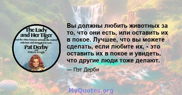 Вы должны любить животных за то, что они есть, или оставить их в покое. Лучшее, что вы можете сделать, если любите их, - это оставить их в покое и увидеть, что другие люди тоже делают.