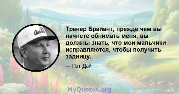 Тренер Брайант, прежде чем вы начнете обнимать меня, вы должны знать, что мои мальчики исправляются, чтобы получить задницу.