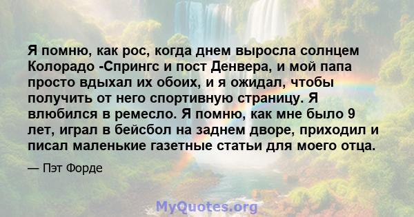 Я помню, как рос, когда днем ​​выросла солнцем Колорадо -Спрингс и пост Денвера, и мой папа просто вдыхал их обоих, и я ожидал, чтобы получить от него спортивную страницу. Я влюбился в ремесло. Я помню, как мне было 9