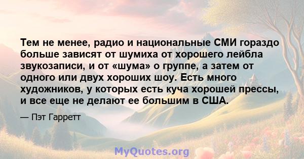 Тем не менее, радио и национальные СМИ гораздо больше зависят от шумиха от хорошего лейбла звукозаписи, и от «шума» о группе, а затем от одного или двух хороших шоу. Есть много художников, у которых есть куча хорошей