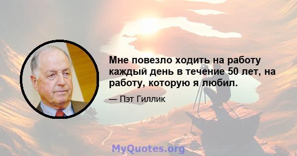 Мне повезло ходить на работу каждый день в течение 50 лет, на работу, которую я любил.