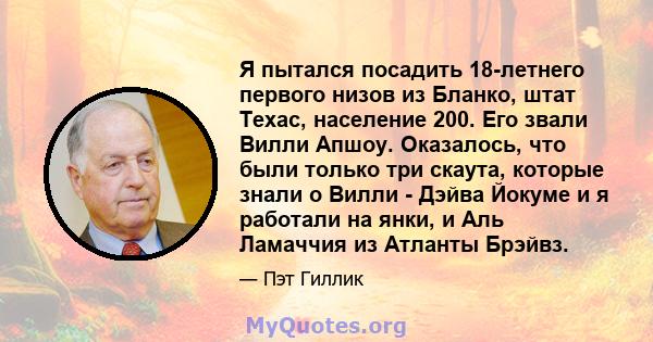 Я пытался посадить 18-летнего первого низов из Бланко, штат Техас, население 200. Его звали Вилли Апшоу. Оказалось, что были только три скаута, которые знали о Вилли - Дэйва Йокуме и я работали на янки, и Аль Ламаччия