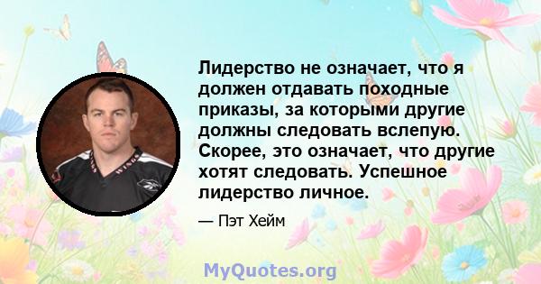 Лидерство не означает, что я должен отдавать походные приказы, за которыми другие должны следовать вслепую. Скорее, это означает, что другие хотят следовать. Успешное лидерство личное.