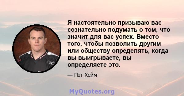 Я настоятельно призываю вас сознательно подумать о том, что значит для вас успех. Вместо того, чтобы позволить другим или обществу определять, когда вы выигрываете, вы определяете это.