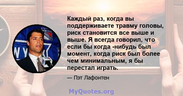 Каждый раз, когда вы поддерживаете травму головы, риск становится все выше и выше. Я всегда говорил, что если бы когда -нибудь был момент, когда риск был более чем минимальным, я бы перестал играть.