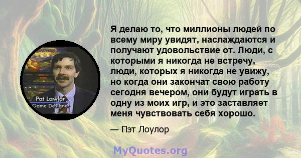 Я делаю то, что миллионы людей по всему миру увидят, наслаждаются и получают удовольствие от. Люди, с которыми я никогда не встречу, люди, которых я никогда не увижу, но когда они закончат свою работу сегодня вечером,