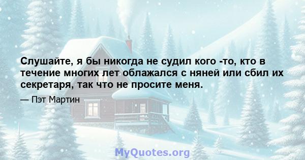 Слушайте, я бы никогда не судил кого -то, кто в течение многих лет облажался с няней или сбил их секретаря, так что не просите меня.