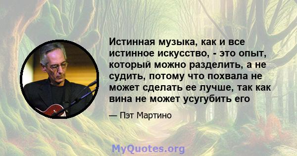 Истинная музыка, как и все истинное искусство, - это опыт, который можно разделить, а не судить, потому что похвала не может сделать ее лучше, так как вина не может усугубить его