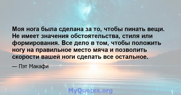 Моя нога была сделана за то, чтобы пинать вещи. Не имеет значения обстоятельства, стиля или формирования. Все дело в том, чтобы положить ногу на правильное место мяча и позволить скорости вашей ноги сделать все