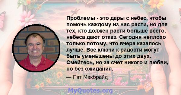 Проблемы - это дары с небес, чтобы помочь каждому из нас расти, но для тех, кто должен расти больше всего, небеса дают отказ. Сегодня неплохо только потому, что вчера казалось лучше. Все ключи к радости могут быть