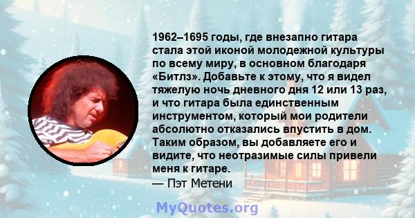 1962–1695 годы, где внезапно гитара стала этой иконой молодежной культуры по всему миру, в основном благодаря «Битлз». Добавьте к этому, что я видел тяжелую ночь дневного дня 12 или 13 раз, и что гитара была