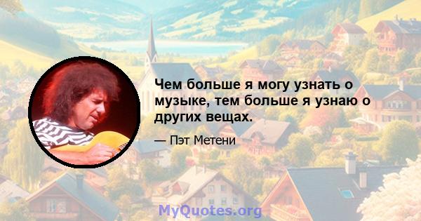 Чем больше я могу узнать о музыке, тем больше я узнаю о других вещах.