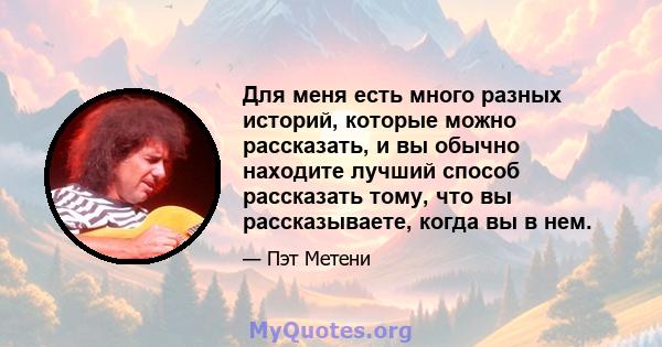 Для меня есть много разных историй, которые можно рассказать, и вы обычно находите лучший способ рассказать тому, что вы рассказываете, когда вы в нем.