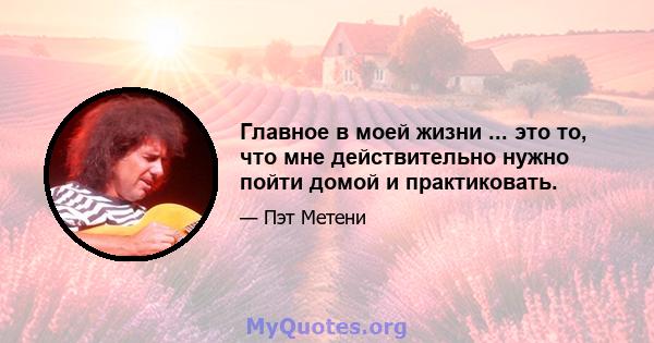 Главное в моей жизни ... это то, что мне действительно нужно пойти домой и практиковать.