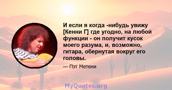 И если я когда -нибудь увижу [Кенни Г] где угодно, на любой функции - он получит кусок моего разума, и, возможно, гитара, обернутая вокруг его головы.