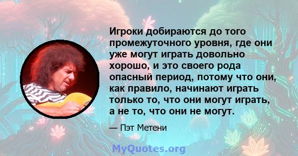 Игроки добираются до того промежуточного уровня, где они уже могут играть довольно хорошо, и это своего рода опасный период, потому что они, как правило, начинают играть только то, что они могут играть, а не то, что они 