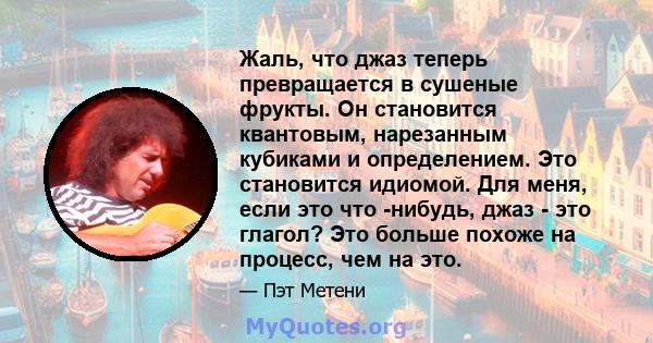 Жаль, что джаз теперь превращается в сушеные фрукты. Он становится квантовым, нарезанным кубиками и определением. Это становится идиомой. Для меня, если это что -нибудь, джаз - это глагол? Это больше похоже на процесс,