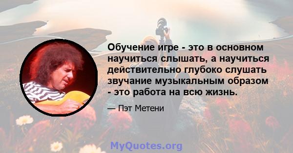 Обучение игре - это в основном научиться слышать, а научиться действительно глубоко слушать звучание музыкальным образом - это работа на всю жизнь.