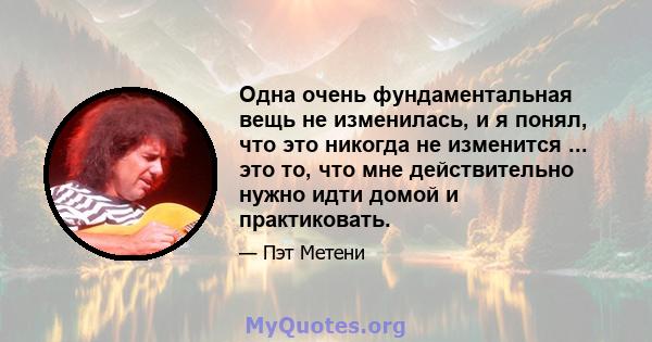 Одна очень фундаментальная вещь не изменилась, и я понял, что это никогда не изменится ... это то, что мне действительно нужно идти домой и практиковать.