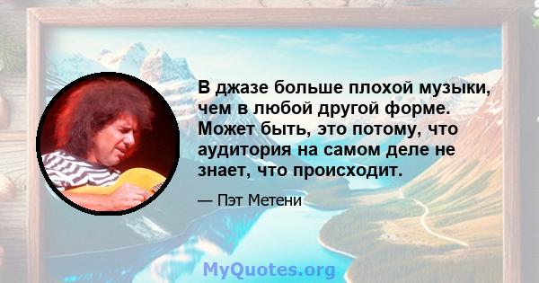 В джазе больше плохой музыки, чем в любой другой форме. Может быть, это потому, что аудитория на самом деле не знает, что происходит.