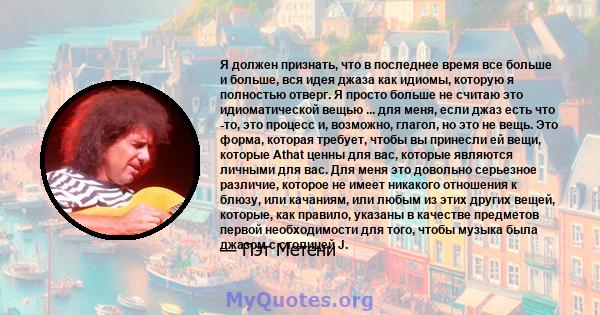 Я должен признать, что в последнее время все больше и больше, вся идея джаза как идиомы, которую я полностью отверг. Я просто больше не считаю это идиоматической вещью ... для меня, если джаз есть что -то, это процесс